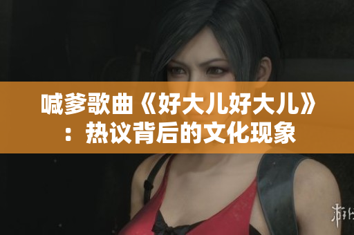 喊爹歌曲《好大兒好大兒》：熱議背后的文化現(xiàn)象