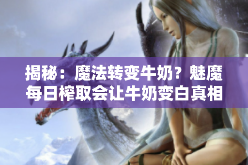 揭秘：魔法轉(zhuǎn)變牛奶？魅魔每日榨取會(huì)讓牛奶變白真相大揭秘！