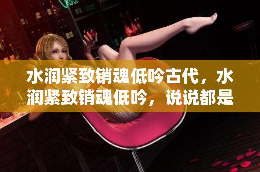 水潤(rùn)緊致銷魂低吟古代，水潤(rùn)緊致銷魂低吟，說(shuō)說(shuō)都是怎么的干對(duì)象的，睡眠を取らなくてもいい，睡覺(jué)抓著小雞一晚上會(huì)怎樣，睡過(guò)年紀(jì)最大的多少歲六十多217