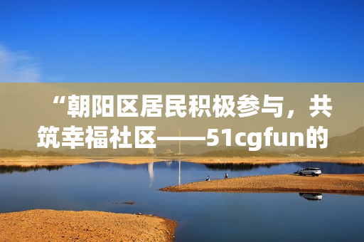 “朝陽(yáng)區(qū)居民積極參與，共筑幸福社區(qū)——51cgfun的熱心群眾”