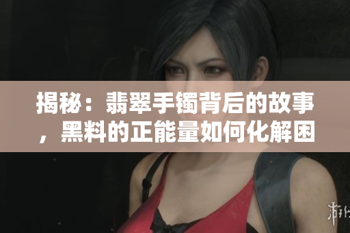 揭秘：翡翠手鐲背后的故事，黑料的正能量如何化解困境？