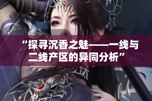 “探尋沉香之魅——一線與二線產(chǎn)區(qū)的異同分析”