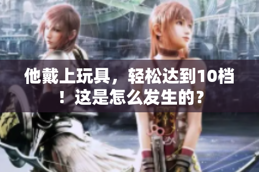他戴上玩具，輕松達(dá)到10檔！這是怎么發(fā)生的？