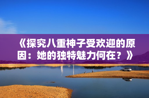 《探究八重神子受歡迎的原因：她的獨特魅力何在？》