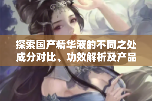 探索國產(chǎn)精華液的不同之處成分對比、功效解析及產(chǎn)品推薦