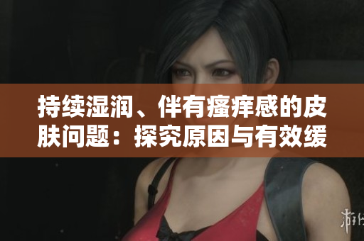 持續(xù)濕潤、伴有瘙癢感的皮膚問題：探究原因與有效緩解方法