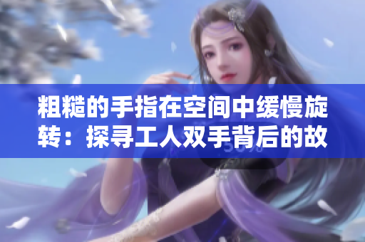 粗糙的手指在空間中緩慢旋轉(zhuǎn)：探尋工人雙手背后的故事