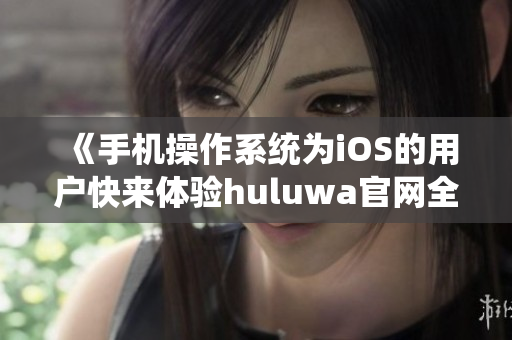 《手機(jī)操作系統(tǒng)為iOS的用戶快來(lái)體驗(yàn)huluwa官網(wǎng)全新版本》