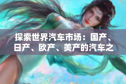 探索世界汽車市場(chǎng)：國(guó)產(chǎn)、日產(chǎn)、歐產(chǎn)、美產(chǎn)的汽車之間的差異