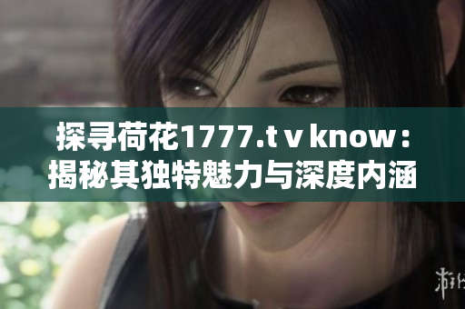 探尋荷花1777.tⅴknow：揭秘其獨(dú)特魅力與深度內(nèi)涵
