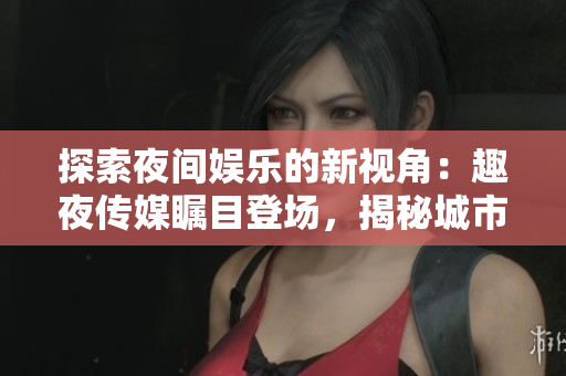 探索夜間娛樂的新視角：趣夜傳媒矚目登場，揭秘城市夜生活的魅力與神秘