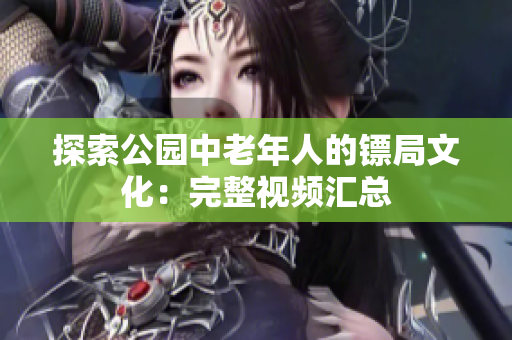 探索公園中老年人的鏢局文化：完整視頻匯總