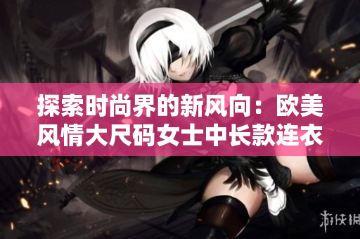 探索時尚界的新風向：歐美風情大尺碼女士中長款連衣裙大放異彩