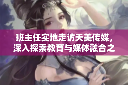 班主任實地走訪天美傳媒，深入探索教育與媒體融合之道