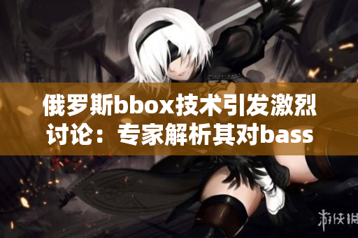 俄羅斯bbox技術(shù)引發(fā)激烈討論：專家解析其對bass音效的撕裂效應(yīng)