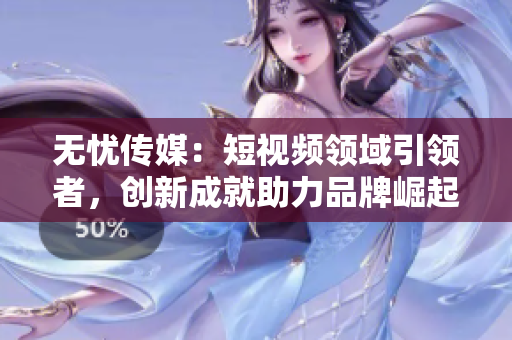 無憂傳媒：短視頻領(lǐng)域引領(lǐng)者，創(chuàng)新成就助力品牌崛起