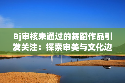 Bj審核未通過的舞蹈作品引發(fā)關(guān)注：探索審美與文化邊界