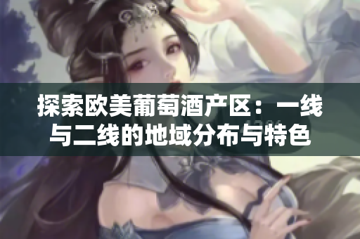 探索歐美葡萄酒產區(qū)：一線與二線的地域分布與特色