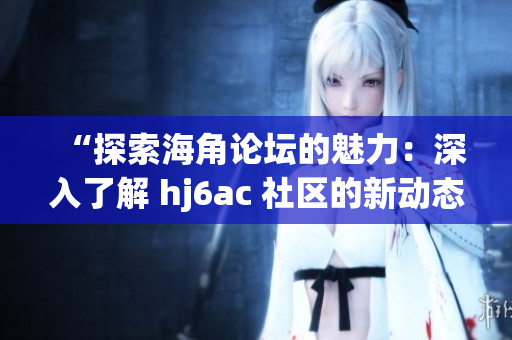 “探索海角論壇的魅力：深入了解 hj6ac 社區(qū)的新動態(tài)”