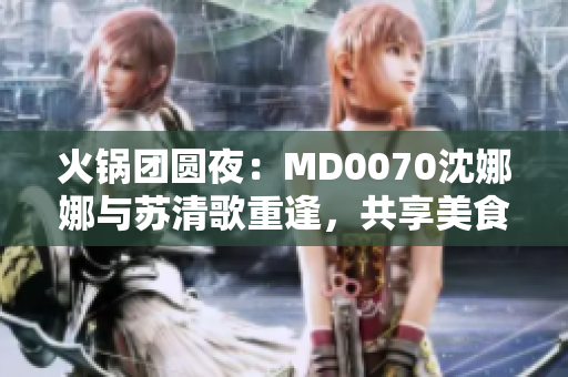 火鍋團(tuán)圓夜：MD0070沈娜娜與蘇清歌重逢，共享美食與溫情