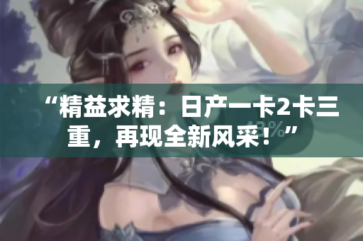 “精益求精：日產(chǎn)一卡2卡三重，再現(xiàn)全新風(fēng)采！”