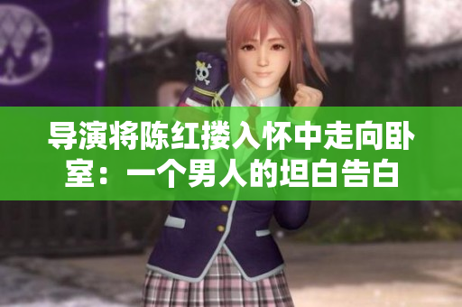 導(dǎo)演將陳紅摟入懷中走向臥室：一個男人的坦白告白