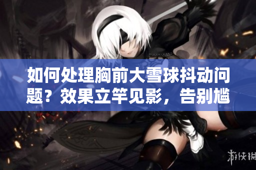 如何處理胸前大雪球抖動(dòng)問(wèn)題？效果立竿見(jiàn)影，告別尷尬瞬間！