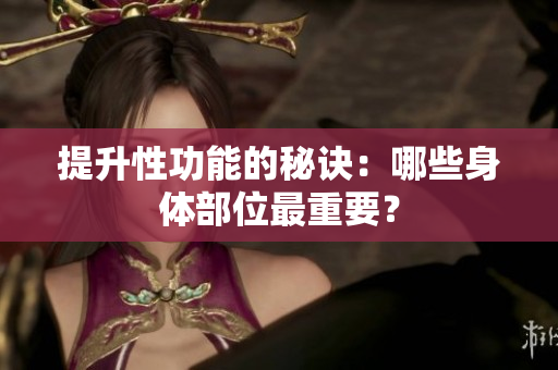 提升性功能的秘訣：哪些身體部位最重要？