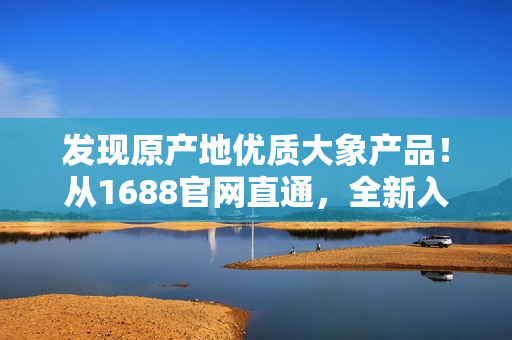 發(fā)現(xiàn)原產(chǎn)地優(yōu)質(zhì)大象產(chǎn)品！從1688官網(wǎng)直通，全新入口開(kāi)啟！