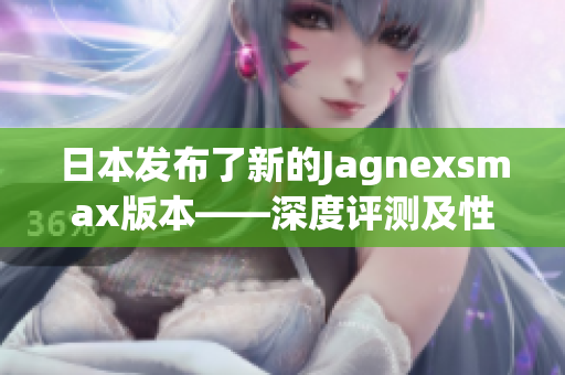 日本發(fā)布了新的Jagnexsmax版本——深度評測及性能分析