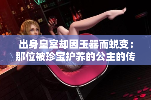 出身皇室卻因玉器而蛻變：那位被珍寶護養(yǎng)的公主的傳奇人生