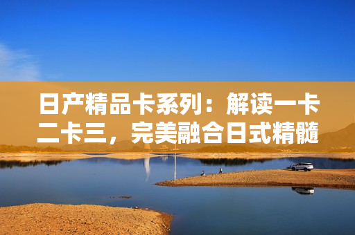 日產(chǎn)精品卡系列：解讀一卡二卡三，完美融合日式精髓