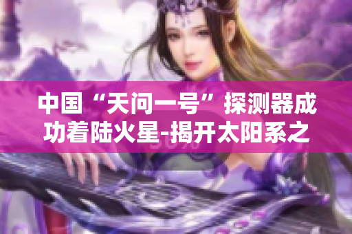 中國(guó)“天問(wèn)一號(hào)”探測(cè)器成功著陸火星-揭開(kāi)太陽(yáng)系之謎
