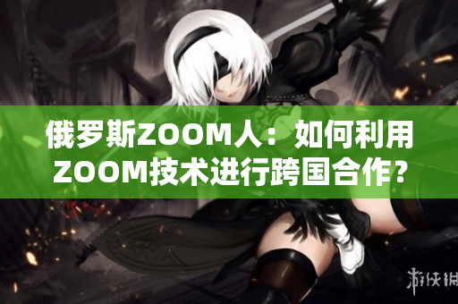 俄羅斯ZOOM人：如何利用ZOOM技術(shù)進行跨國合作？
