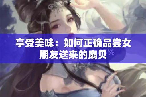 享受美味：如何正確品嘗女朋友送來(lái)的扇貝