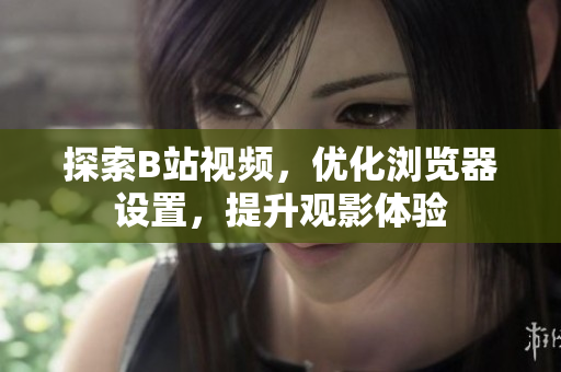 探索B站視頻，優(yōu)化瀏覽器設置，提升觀影體驗