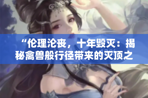 “倫理淪喪，十年毀滅：揭秘禽獸般行徑帶來的滅頂之災(zāi)”