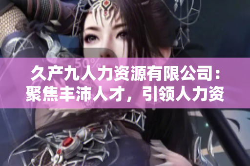 久產九人力資源有限公司：聚焦豐沛人才，引領人力資源行業(yè)新潮流