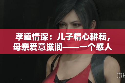 孝道情深：兒子精心耕耘，母親愛意滋潤(rùn)——一個(gè)感人至深的故事