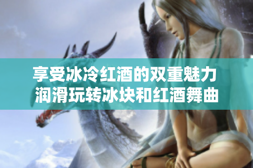享受冰冷紅酒的雙重魅力 潤(rùn)滑玩轉(zhuǎn)冰塊和紅酒舞曲