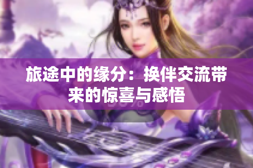旅途中的緣分：換伴交流帶來的驚喜與感悟