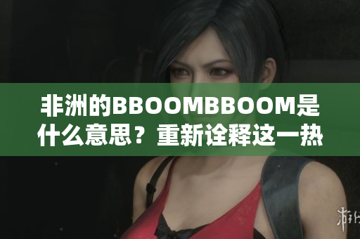 非洲的BBOOMBBOOM是什么意思？重新詮釋這一熱詞