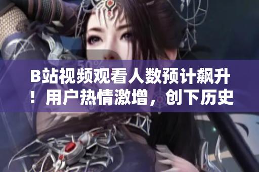 B站視頻觀看人數(shù)預(yù)計飆升！用戶熱情激增，創(chuàng)下歷史新記錄