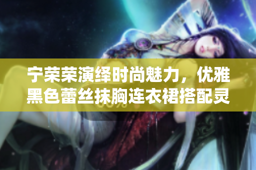 寧榮榮演繹時(shí)尚魅力，優(yōu)雅黑色蕾絲抹胸連衣裙搭配靈動(dòng)風(fēng)采