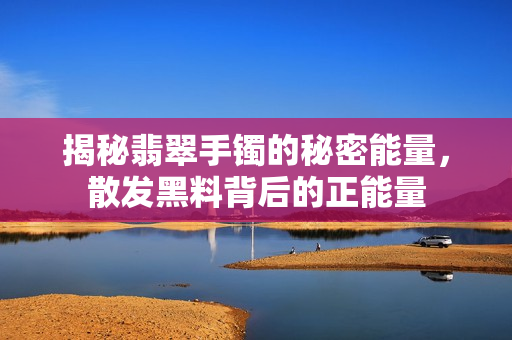 揭秘翡翠手鐲的秘密能量，散發(fā)黑料背后的正能量