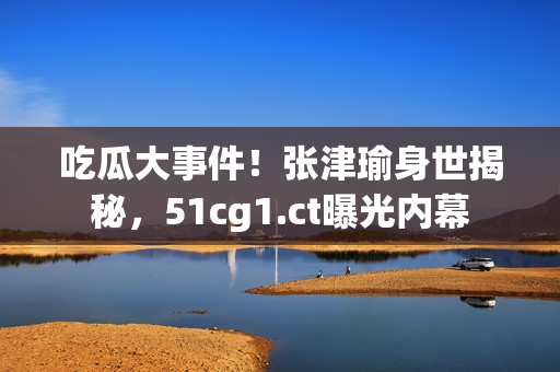 吃瓜大事件！張津瑜身世揭秘，51cg1.ct曝光內(nèi)幕