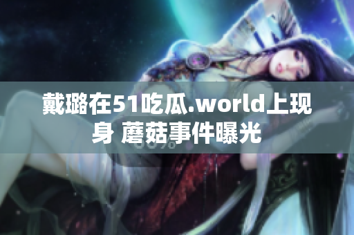 戴璐在51吃瓜.world上現(xiàn)身 蘑菇事件曝光