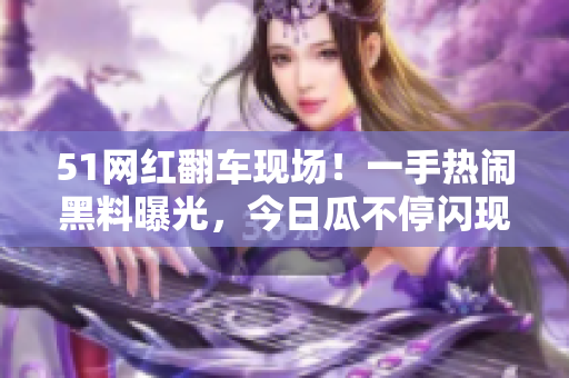 51網(wǎng)紅翻車現(xiàn)場！一手熱鬧黑料曝光，今日瓜不停閃現(xiàn)