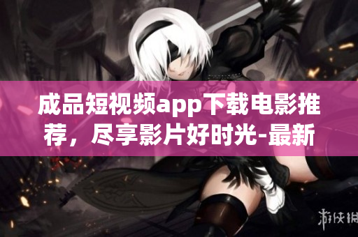 成品短視頻app下載電影推薦，盡享影片好時光-最新熱門影視資源、獨(dú)家絕版影片應(yīng)有盡有!