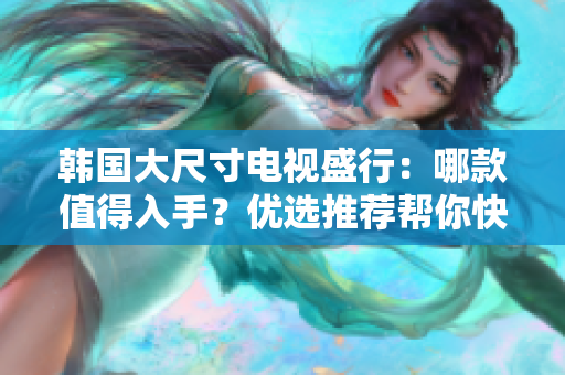 韓國大尺寸電視盛行：哪款值得入手？優(yōu)選推薦幫你快速選擇！